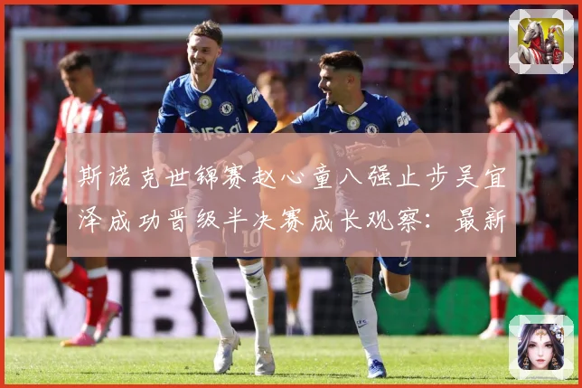 斯诺克世锦赛赵心童八强止步吴宜泽成功晋级半决赛成长观察：最新赛事动态与深度分析