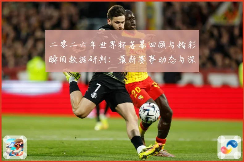 二零二六年世界杯落幕回顾与精彩瞬间数据研判：最新赛事动态与深度分析