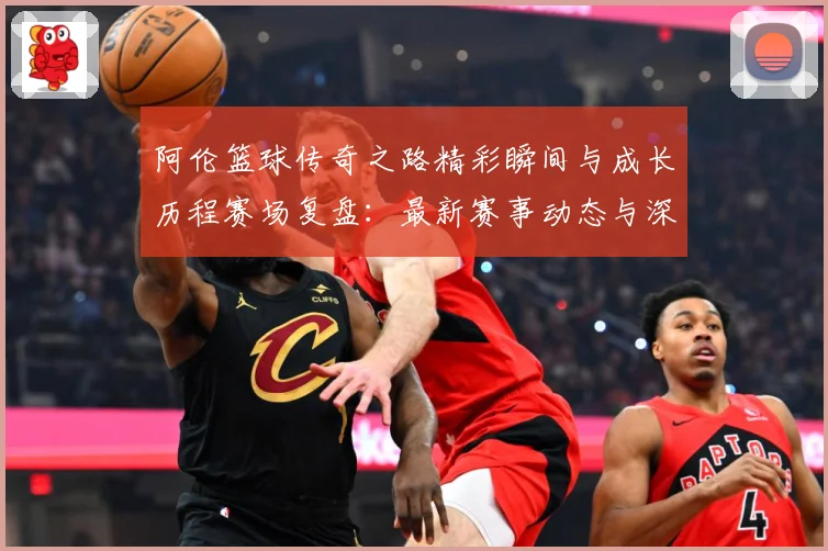 阿伦篮球传奇之路精彩瞬间与成长历程赛场复盘：最新赛事动态与深度分析