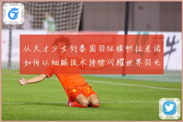 从天才少女到泰国羽坛旗帜拉差诺如何以细腻技术持续闪耀世界羽毛球赛场解析：最新赛事动态与深度分析