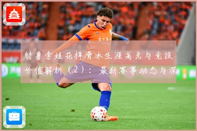 特鲁索娃花样滑冰生涯高光与竞技价值解析（2）：最新赛事动态与深度分析