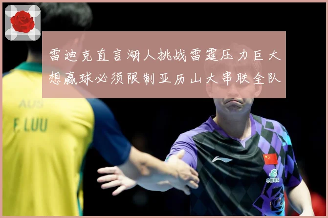 雷迪克直言湖人挑战雷霆压力巨大想赢球必须限制亚历山大串联全队赛场复盘：最新赛事动态与深度分析