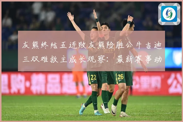 灰熊终结五连败灰熊险胜公牛吉迪三双难救主成长观察：最新赛事动态与深度分析