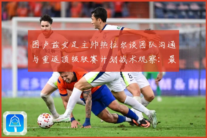 图卢兹女足主帅热拉尔谈团队沟通与重返顶级联赛计划战术观察：最新赛事动态与深度分析