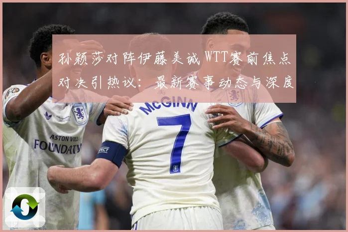 孙颖莎对阵伊藤美诚 WTT赛前焦点对决引热议：最新赛事动态与深度分析