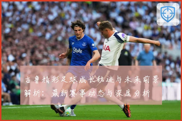 吉鲁精彩足球成长轨迹与未来前景解析：最新赛事动态与深度分析