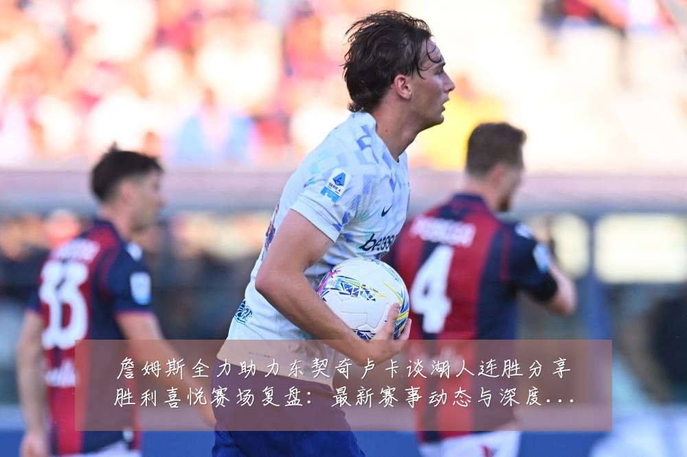 詹姆斯全力助力东契奇卢卡谈湖人连胜分享胜利喜悦赛场复盘:最新赛事动态与深度分析